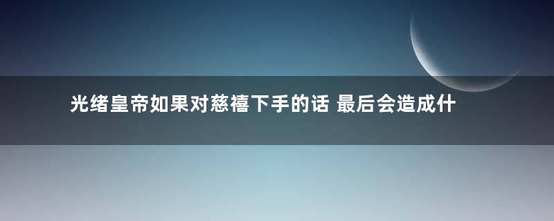 光绪皇帝如果对慈禧下手的话 最后会造成什么样的后果